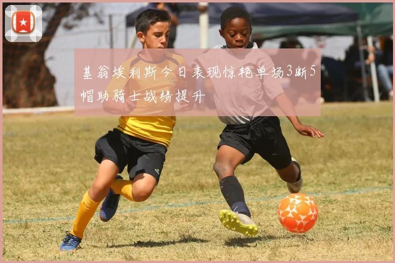 基翁埃利斯今日表现惊艳单场3断5帽助骑士战绩提升