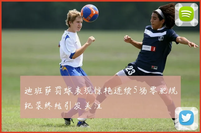 迪班萨罚球表现惊艳连续5场零犯规纪录终结引发关注