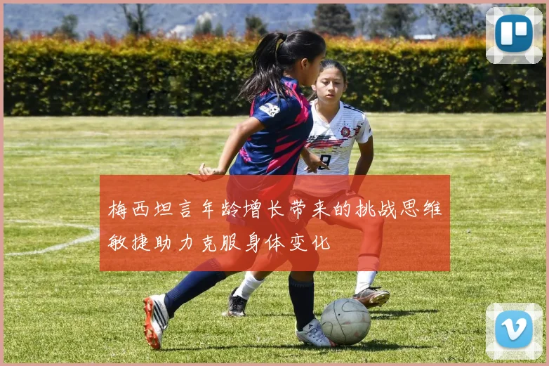 梅西坦言年龄增长带来的挑战思维敏捷助力克服身体变化