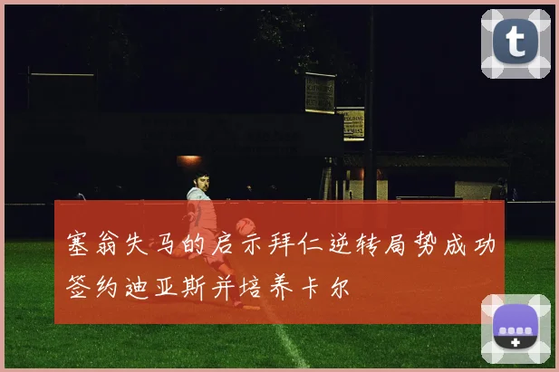 塞翁失马的启示拜仁逆转局势成功签约迪亚斯并培养卡尔