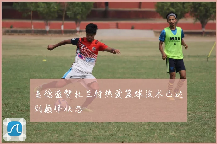 基德盛赞杜兰特热爱篮球技术已达到巅峰状态