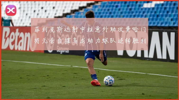 菲利克斯远射中柱意外助攻费哈门将无奈自摆乌龙助力球队逆转胜利