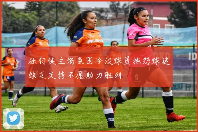 独行侠主场氛围冷淡球员抱怨球迷缺乏支持不愿助力胜利