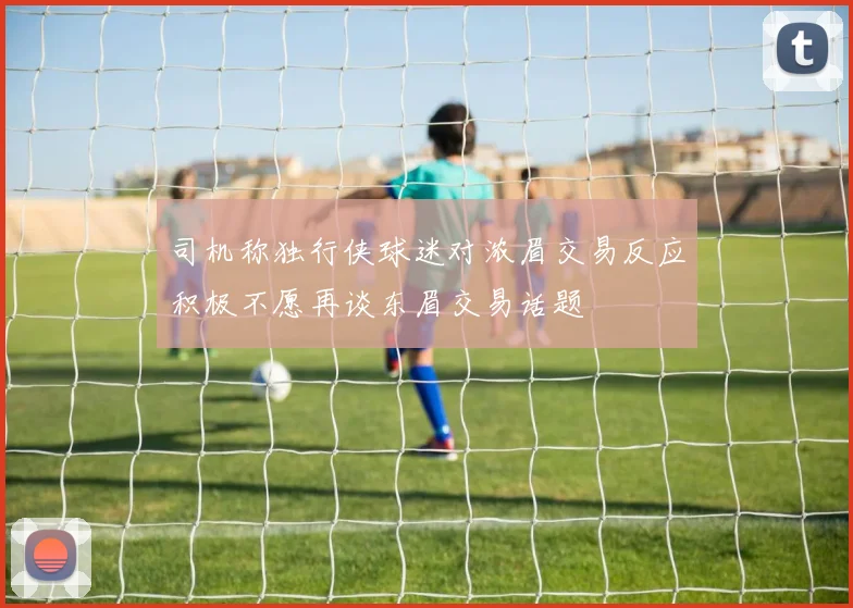 司机称独行侠球迷对浓眉交易反应积极不愿再谈东眉交易话题