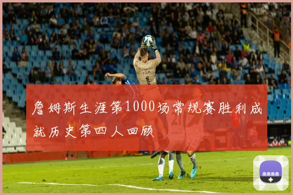 詹姆斯生涯第1000场常规赛胜利成就历史第四人回顾