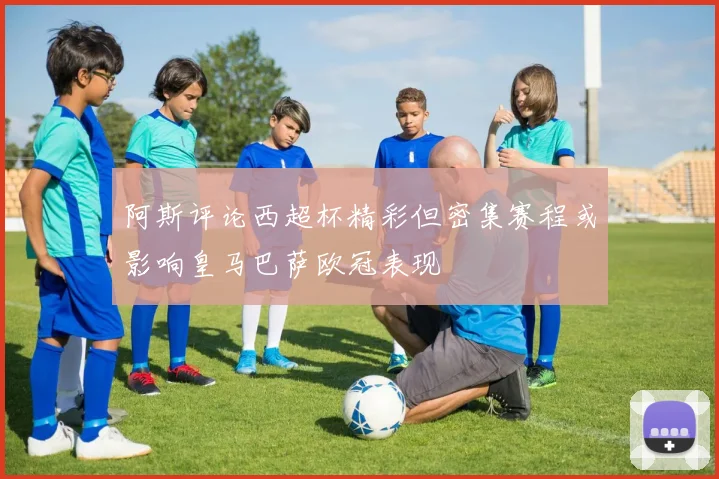 阿斯评论西超杯精彩但密集赛程或影响皇马巴萨欧冠表现