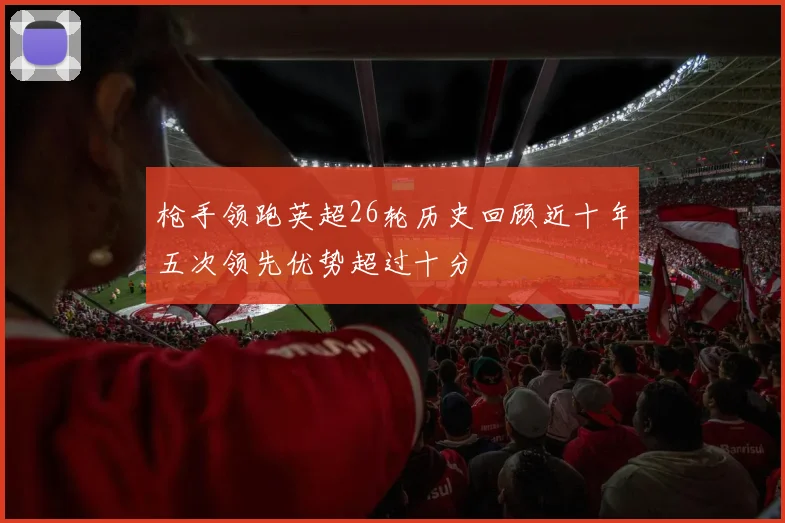 枪手领跑英超26轮历史回顾近十年五次领先优势超过十分