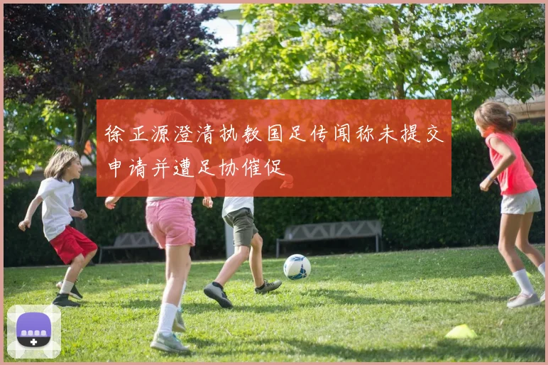 徐正源澄清执教国足传闻称未提交申请并遭足协催促