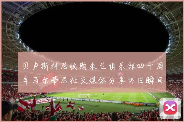 贝卢斯科尼收购米兰俱乐部四十周年马尔蒂尼社交媒体分享怀旧瞬间