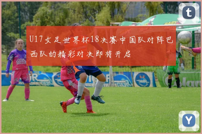 U17女足世界杯18决赛中国队对阵巴西队的精彩对决即将开启