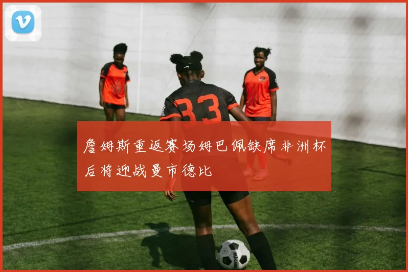 詹姆斯重返赛场姆巴佩缺席非洲杯后将迎战曼市德比