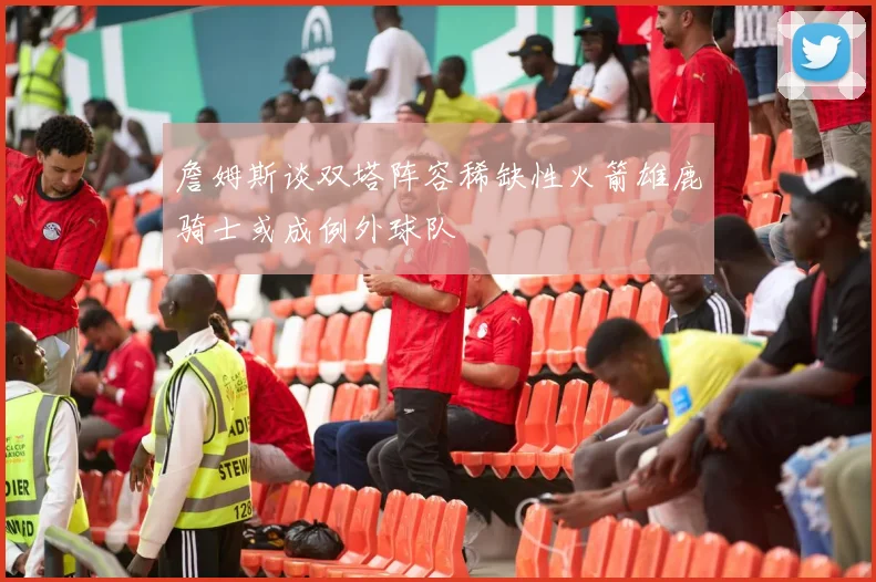 詹姆斯谈双塔阵容稀缺性火箭雄鹿骑士或成例外球队