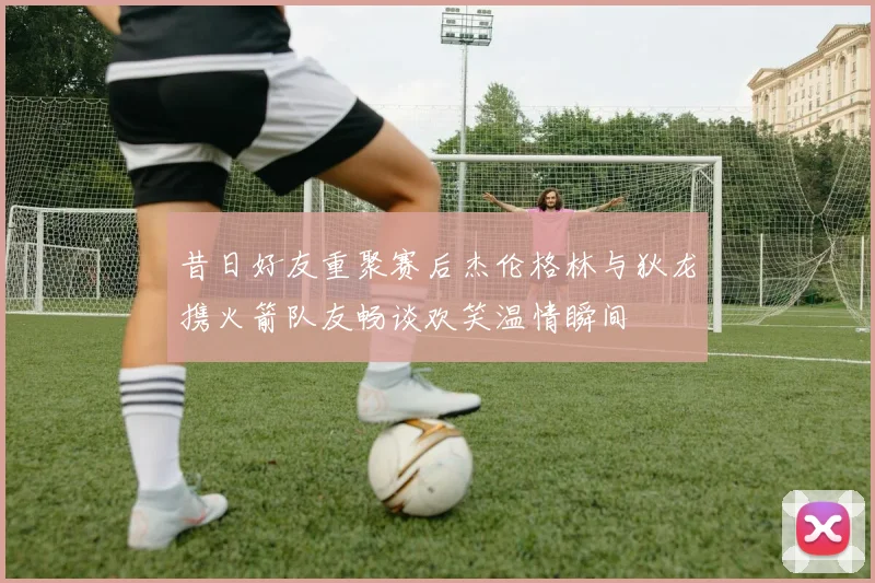 昔日好友重聚赛后杰伦格林与狄龙携火箭队友畅谈欢笑温情瞬间