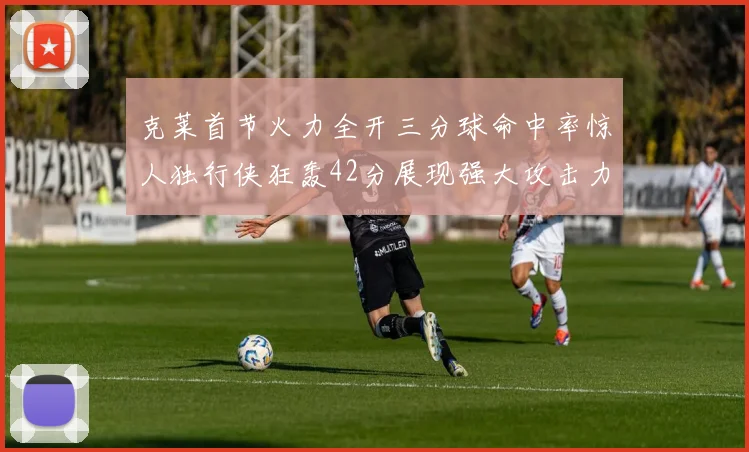 克莱首节火力全开三分球命中率惊人独行侠狂轰42分展现强大攻击力