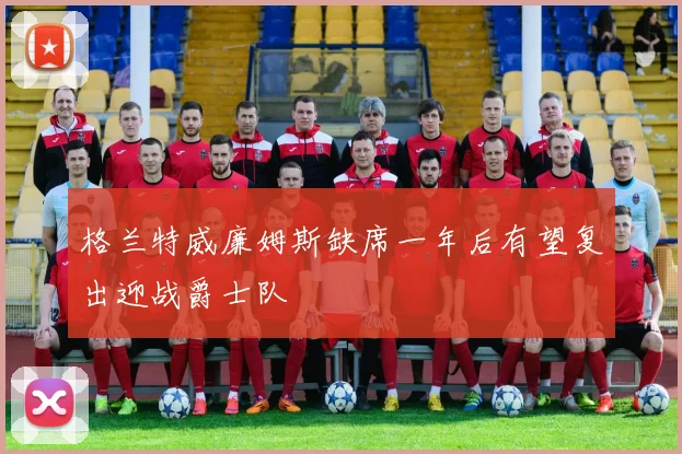 格兰特威廉姆斯缺席一年后有望复出迎战爵士队