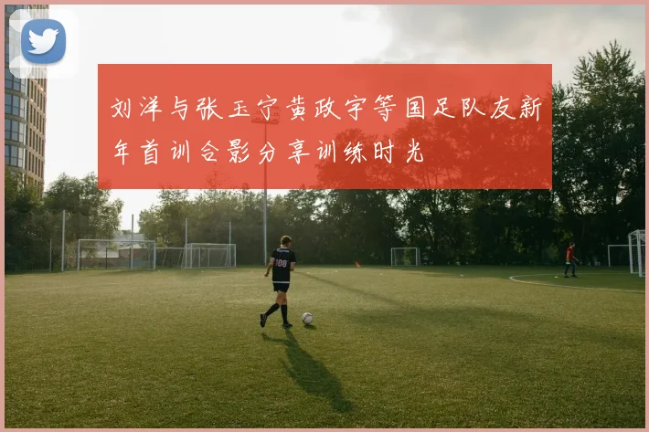 刘洋与张玉宁黄政宇等国足队友新年首训合影分享训练时光
