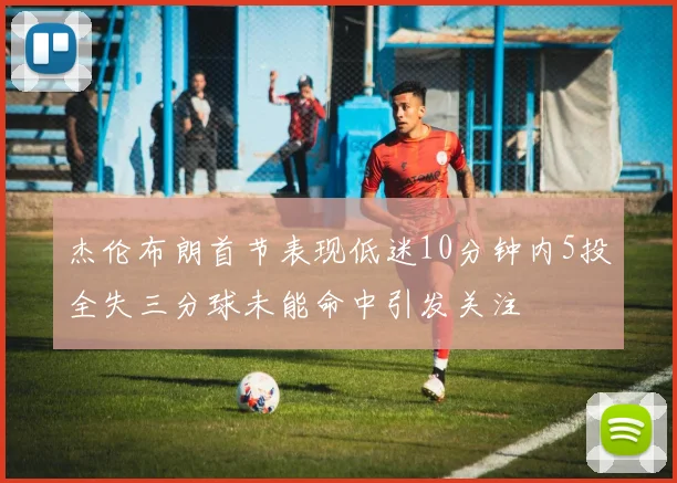 杰伦布朗首节表现低迷10分钟内5投全失三分球未能命中引发关注