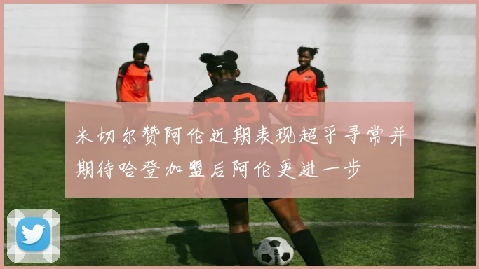 米切尔赞阿伦近期表现超乎寻常并期待哈登加盟后阿伦更进一步