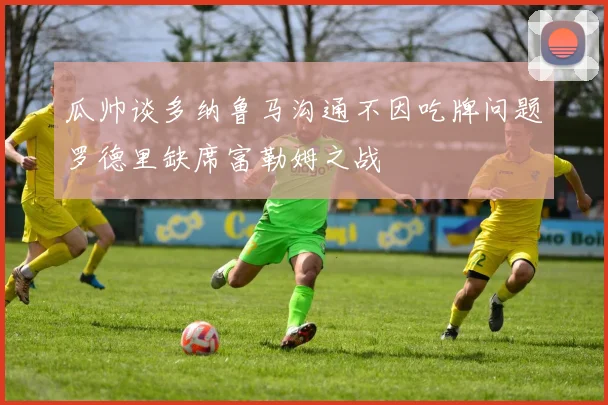 瓜帅谈多纳鲁马沟通不因吃牌问题罗德里缺席富勒姆之战