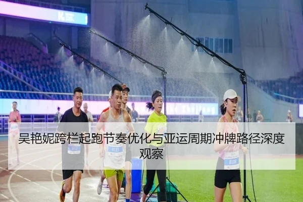 吴艳妮跨栏起跑节奏优化与亚运周期冲牌路径深度观察